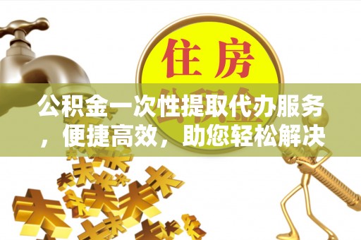 容县公积金一次性提取代办服务，便捷高效，助您轻松解决资金难题