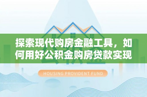 容县探索现代购房金融工具，如何用好公积金购房贷款实现置业梦想