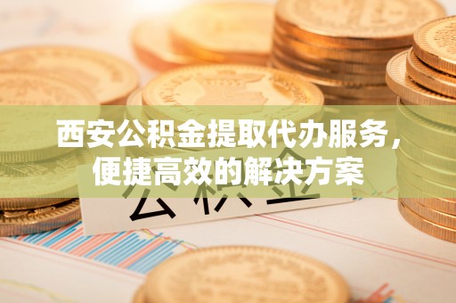 容县西安公积金提取代办服务，便捷高效的解决方案