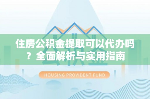 容县住房公积金提取可以代办吗？全面解析与实用指南