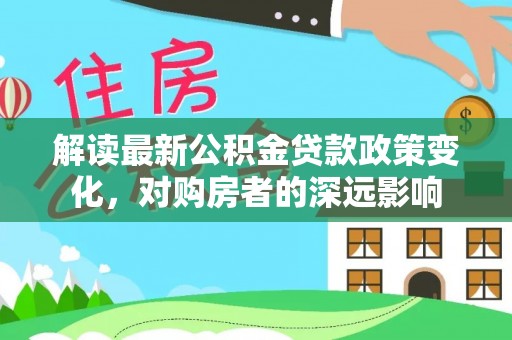 容县解读最新公积金贷款政策变化，对购房者的深远影响