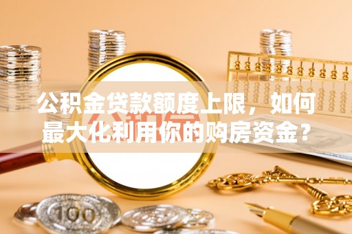 容县公积金贷款额度上限，如何最大化利用你的购房资金？