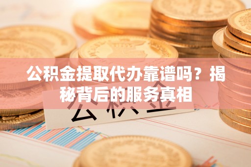 容县公积金提取代办靠谱吗？揭秘背后的服务真相