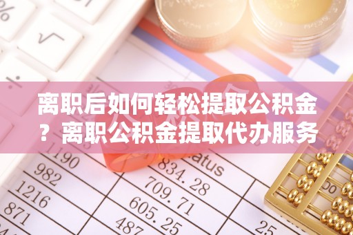 容县离职后如何轻松提取公积金？离职公积金提取代办服务详解