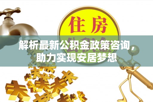 容县解析最新公积金政策咨询，助力实现安居梦想