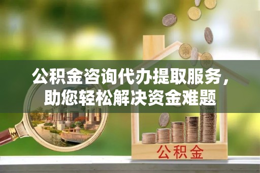 容县公积金咨询代办提取服务，助您轻松解决资金难题