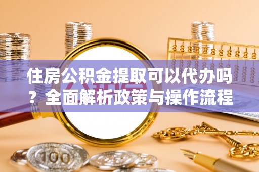 容县住房公积金提取可以代办吗？全面解析政策与操作流程