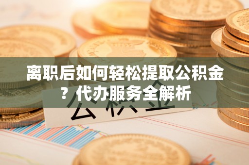 容县离职后如何轻松提取公积金？代办服务全解析