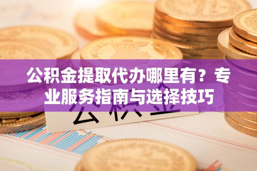 容县公积金提取代办哪里有？专业服务指南与选择技巧