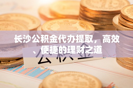 容县长沙公积金代办提取，高效、便捷的理财之道