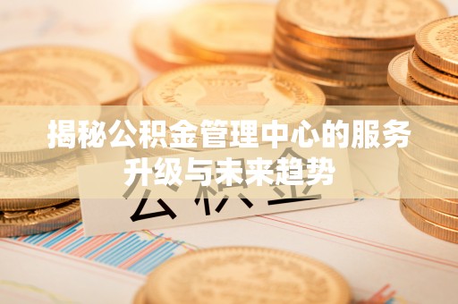 容县揭秘公积金管理中心的服务升级与未来趋势