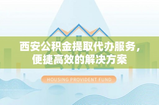 容县西安公积金提取代办服务，便捷高效的解决方案