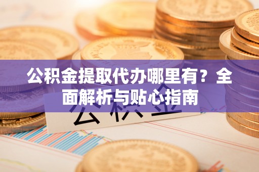 容县公积金提取代办哪里有？全面解析与贴心指南