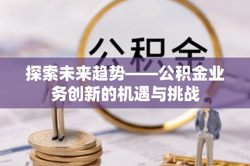 容县探索未来趋势——公积金业务创新的机遇与挑战