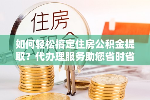 容县如何轻松搞定住房公积金提取？代办理服务助您省时省力