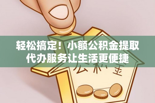容县轻松搞定！小额公积金提取代办服务让生活更便捷