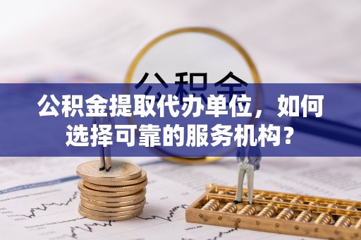 容县公积金提取代办单位，如何选择可靠的服务机构？