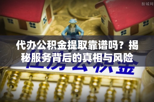 容县代办公积金提取靠谱吗？揭秘服务背后的真相与风险