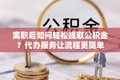 容县离职后如何轻松提取公积金？代办服务让流程更简单