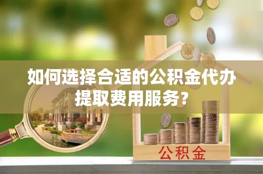 容县如何选择合适的公积金代办提取费用服务？