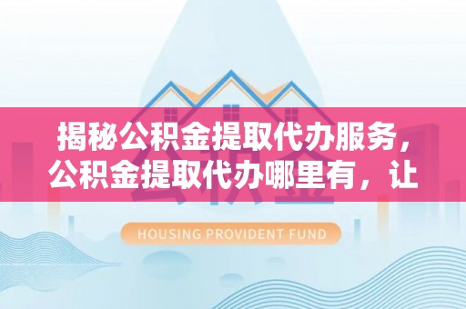 容县揭秘公积金提取代办服务，公积金提取代办哪里有，让你省时省心的解决方案