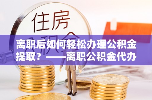 容县离职后如何轻松办理公积金提取？——离职公积金代办提取服务详解
