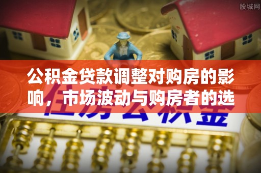容县公积金贷款调整对购房的影响，市场波动与购房者的选择