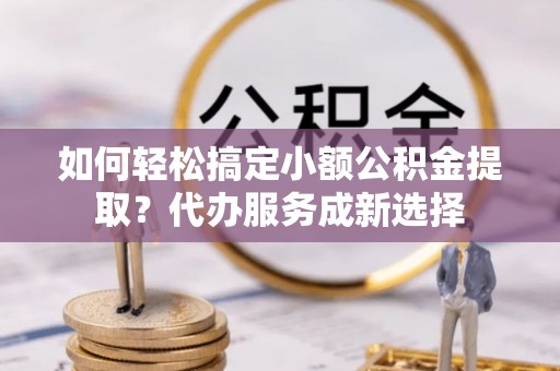 容县如何轻松搞定小额公积金提取？代办服务成新选择