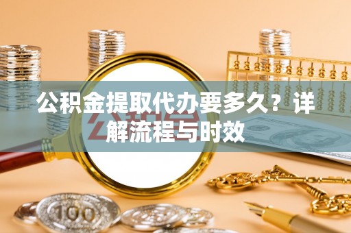 容县公积金提取代办要多久？详解流程与时效