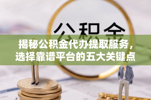 容县揭秘公积金代办提取服务，选择靠谱平台的五大关键点