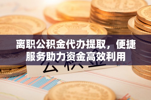 容县离职公积金代办提取，便捷服务助力资金高效利用
