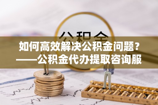 容县如何高效解决公积金问题？——公积金代办提取咨询服务指南