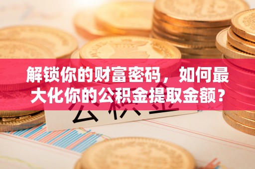 容县解锁你的财富密码，如何最大化你的公积金提取金额？