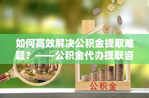 容县如何高效解决公积金提取难题？——公积金代办提取咨询服务全解析