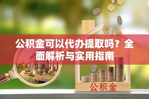 容县公积金可以代办提取吗？全面解析与实用指南