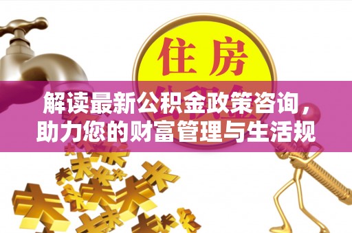 容县解读最新公积金政策咨询，助力您的财富管理与生活规划