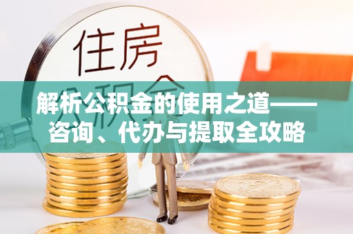 容县解析公积金的使用之道——咨询、代办与提取全攻略