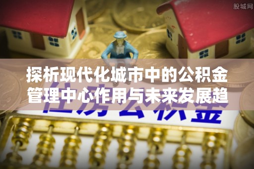 容县探析现代化城市中的公积金管理中心作用与未来发展趋势
