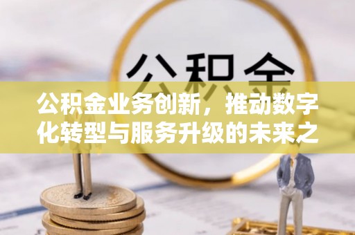 容县公积金业务创新，推动数字化转型与服务升级的未来之路