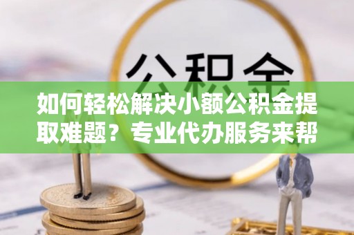 容县如何轻松解决小额公积金提取难题？专业代办服务来帮忙