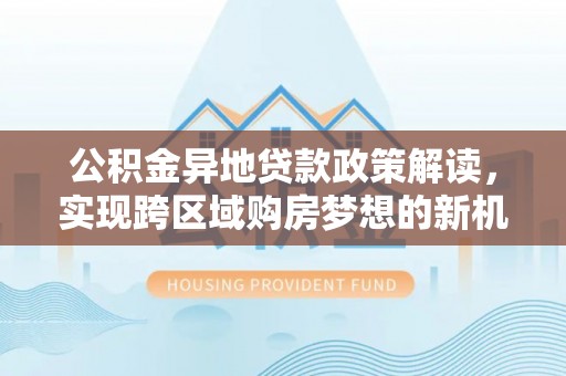 容县公积金异地贷款政策解读，实现跨区域购房梦想的新机遇