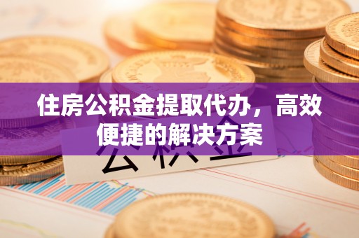 容县住房公积金提取代办，高效便捷的解决方案