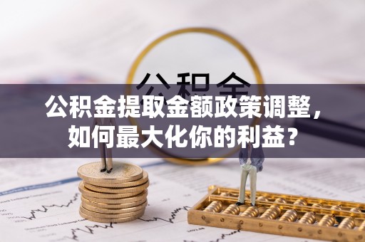 容县公积金提取金额政策调整，如何最大化你的利益？