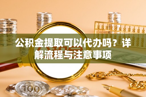 容县公积金提取可以代办吗？详解流程与注意事项