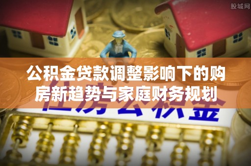 容县公积金贷款调整影响下的购房新趋势与家庭财务规划