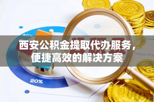 容县西安公积金提取代办服务，便捷高效的解决方案