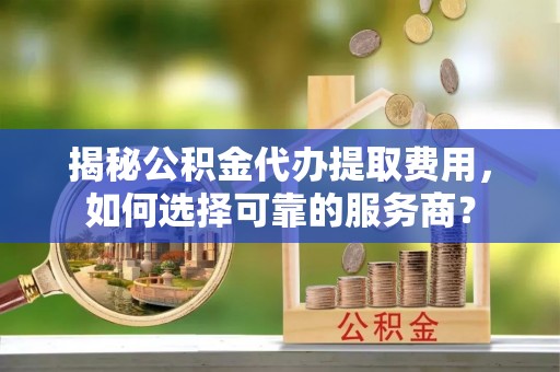 容县揭秘公积金代办提取费用，如何选择可靠的服务商？