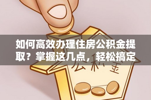 容县如何高效办理住房公积金提取？掌握这几点，轻松搞定！