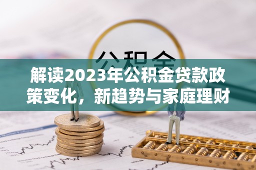 容县解读2023年公积金贷款政策变化，新趋势与家庭理财规划