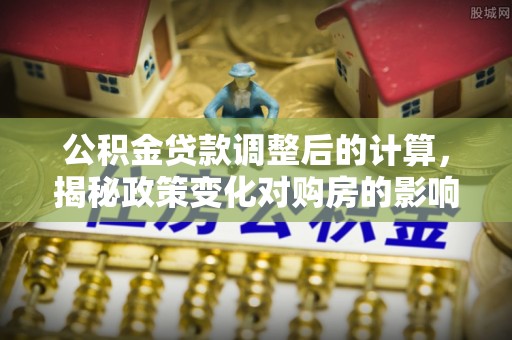 容县公积金贷款调整后的计算，揭秘政策变化对购房的影响